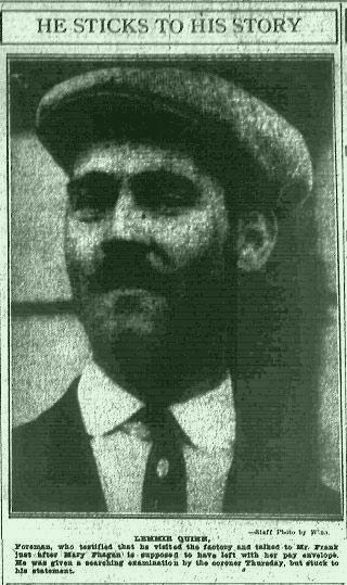 Lemmie Quinn, foreman, who testified that he visited the factory and talked to Mr. Frank just after Mary Phagan is supposed to have left with her pay envelope. He was given a searching examination by the coroner Thursday, but stuck to his statement.